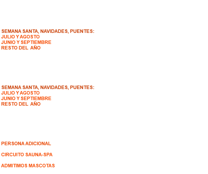  APARTAMENTO DOS HABITACIONES SEMANA SANTA, NAVIDADES, PUENTES: 160,00 € / noche. JULIO Y AGOSTO: 170,00 € / noche. JUNIO Y SEPTIEMBRE: 160,00 € / noche. RESTO DEL AÑO: 150,00 € / noche. (Capacidad 4 personas, quinta y sexta serían persona adicional). APARTAMENTO UNA HABITACIÓN SEMANA SANTA, NAVIDADES, PUENTES: 130,00 € / noche. JULIO Y AGOSTO: 140,00 € / noche. JUNIO Y SEPTIEMBRE: 130,00 € / noche. RESTO DEL AÑO: 120,00 € / noche. (Capacidad 2 personas, tercera y cuarta serían persona adicional). OTROS CONCEPTOS PERSONA ADICIONAL: 25,00 € / noche. CIRCUITO SAUNA-SPA: Consultar Temporara. ADMITIMOS MASCOTAS: Suplemento de 5 € / noche por cada mascota. 