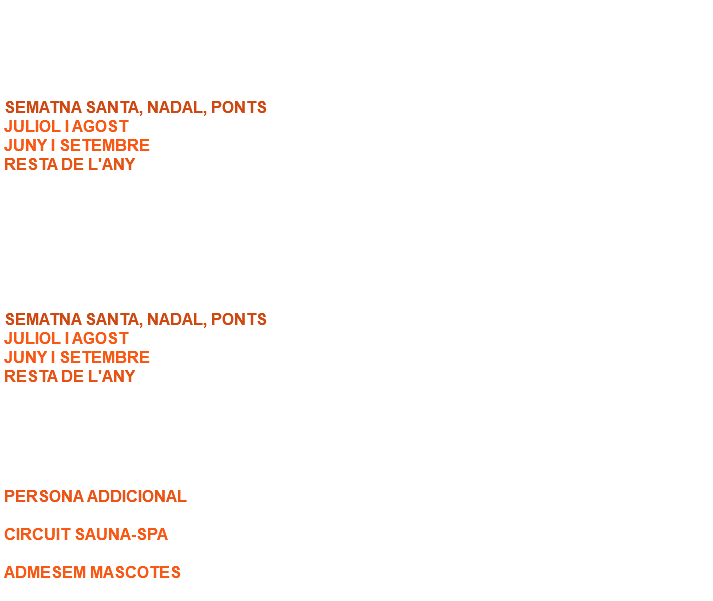  APARTAMENT 2 HABITACIONS SEMATNA SANTA, NADAL, PONTS: 160,00 € / nit. JULIOL I AGOST: 170,00 € / nit. JUNY I SETEMBRE: 160,00 € / nit. RESTA DE L'ANY: 150,00 € / nit. (Capacitat 4 persones, cinquena i sisena serien persona addicional). APARTAMENT 1 HABITACIÓ SEMATNA SANTA, NADAL, PONTS: 130,00 € / nit. JULIOL I AGOST: 140,00 € / nit. JUNY I SETEMBRE: 130,00 € / nit. RESTA DE L'ANY: 120,00 € / nit. (Capacitat 2 persones, tercera i quarta serien persona addicional). ALTRES CONCEPTES PERSONA ADDICIONAL: 25,00 € / nit. CIRCUIT SAUNA-SPA: Consultar Temporada ADMESEM MASCOTES: Suplement de 5 € / nit per cada mascota. 