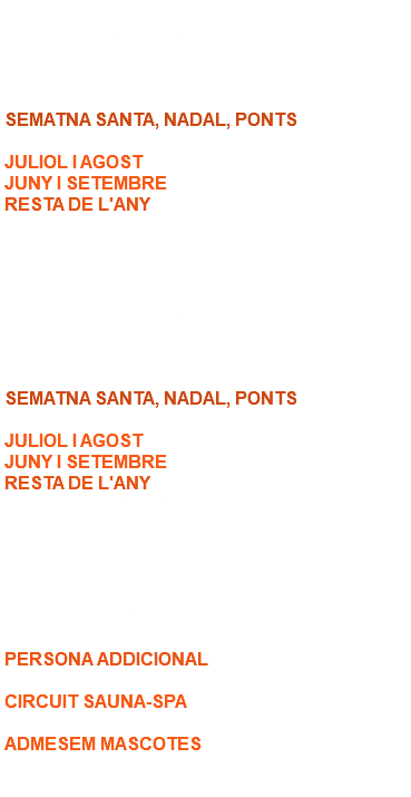  APARTAMENT 2 HABITACIONS SEMATNA SANTA, NADAL, PONTS: 160,00 € / nit. JULIOL I AGOST: 170,00 € / nit. JUNY I SETEMBRE: 160,00 € / nit. RESTA DE L'ANY: 150,00 € / nit. (Capacitat 4 persones, cinquena i sisena serien persona addicional). APARTAMENT 1 HABITACIÓ SEMATNA SANTA, NADAL, PONTS: 130,00 € / nit. JULIOL I AGOST: 140,00 € / nit. JUNY I SETEMBRE: 130,00 € / nit. RESTA DE L'ANY: 120,00 € / nit. (Capacitat 2 persones, tercera i quarta serien persona addicional). ALTRES CONCEPTES PERSONA ADDICIONAL: 25,00 € / nit. CIRCUIT SAUNA-SPA: Consultar Temporada. ADMESEM MASCOTES: Suplement de 5 € / nit per cada mascota. 